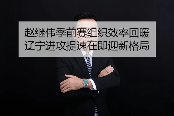 赵继伟季前赛组织效率回暖 辽宁进攻提速在即迎新格局