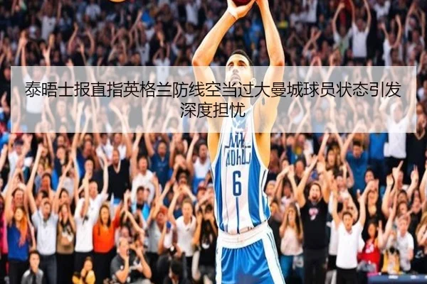 泰晤士报直指英格兰防线空当过大曼城球员状态引发深度担忧